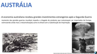 Apresentação elaborada pela Professora FERNANDA BRUM LOPES, disciplina de Geografia
momento das grandes guerras mundiais impediu a chegada de produtos que costumavam ser importados da Europa,
estimulando ainda mais a industrialização) como no Brasil com a Substituição de Importação.
-A economia australiana recebeu grandes investimentos estrangeiros após a Segunda Guerra
 