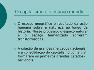 O capitalismo e o espaço mundialO espaço geográfico é resultado da ação humana sobre a natureza ao longo da história. Nesse processo, o espaço natural e o espaço humanizado sofreram transformações.A criação de grandes mercados nacionais e a consolidação do capitalismo comercial formaram os primeiros grandes Estados-nacionais.