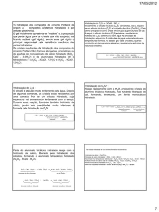 17/05/2012
7
•A hidratação dos compostos de cimento Portland dá
origem a compostos cristalinos hidratados e gel
(estado gelatinoso).
O gel inicialmente apresenta-se “instável” e, à proporção
que perde água para os cristais que vão surgindo, vai
ficando estável (gel rígido), sendo esse gel rígido o
principal responsável pela resistência mecânica das
partes hidratadas.
Os cristais resultantes da hidratação dos compostos do
cimento Portland têm formas alongadas, prismáticas ou
de agulhas de monossilicato de cálcio hidratado (SiO2 .
CaO . 2,5H2O) e de aluminatos hidratados (tri e
tetracálcicos) – (Al2O3 . 3CaO . 12H2O e Al2O3 . 4CaO .
12H2O).
•Hidratação do C3S  (3CaO . SiO2) :
Inicialmente, o silicato tricálcico (C3S) se hidrolisa, isto é, separa-
se em silicato bicálcico (C2S) e hidróxido de cálcio Ca(OH)2. Este
último precipita-se como cristal em solução supersaturada de cal.
A seguir, o silicato bicálcico (C2S) existente, resultante da
hidrólise do C3S, combina-se com água no processo de
hidratação, adquirindo 2 moléculas de água e depositando-se a
temperaturas normais, no estado gel. Esse processo, quando
conduzido em temperaturas elevadas, resulta numa estrutura de
natureza cristalina.
C3S + 4,5H2O  SiO2 . CaO . 2,5H2O + 2Ca(OH)2
hidróxido de cálciosilicato monocálcico hidratado
•Hidratação do C2S :
O silicato é atacado muito lentamente pela água. Depois
de algumas semanas, os cristais estão recobertos por
uma camada fina de um silicato hidratado, cuja
espessura vai aumentando lentamente com o tempo.
Durante essa reação, forma-se também hidróxido de
cálcio, porém em quantidades muito inferiores à
formada pela hidratação do C3S.
C2S + 3,5H2O  SiO2 . CaO . 2,5H2O + Ca(OH)2
silicato monocálcico
hidratado
hidróxido de
cálcio
•Hidratação do C4AF :
Reage rapidamente com a H2O, produzindo cristais de
alumínio tricálcico hidratado, não havendo liberação de
cal, formando, entretanto, um ferrito monocálcico
hidratado.
C4AF + CaO + 12H2O  Al2O3 . 3 CaO . 12H2O + Fe2O3 . CaOH2O
aluminato tricálcico
hidratado
ferrito monocálcico
hidratado
Parte do aluminato tricálcico hidratado reage com o
hidróxido de cálcio, liberado pela hidratação dos
silicatos, formando o aluminato tetracálcico hidratado
(Al2O3 . 4CaO . H2O).
Al2O3 . CaO . 12H2O + CaSO4 . 2H2O  3CaO . Al2O3 . 3CaSO4 . 31H2O
aluminato de cálcio hidratado sal de Candlot
Al2O3 . 3CaO . 12H2O + Ca(OH)2  Al2O3 . 4CaO . 12H2O
aluminato tricálcico hidratado aluminato tetracálcico hidratado
Na massa hidratada de um cimento Portland encontramos:
•Hidróxido de cálcio = Ca(OH)2 ;
•Silicatos de cálcio hidratados = SiO2 . CaO. 2,5H2O ;
•Aluminato tri e tetracálcicos hidratados = Al2O3. 3CaO. 12H2O e Al2O3 . 4CaO . 12H2O ;
•Sulfoaluminato de cálcio (sal de Candlot) = Al2O3 . 3CaO. 3CaSO4 . 31H2O;
•Ferrito monocálcico hidratado = Fe2O3 . CaO . H2O ;
•Além de magnésia hidratada e óxidos alcalinos (Na2O e K2O)  álcalis.
 
