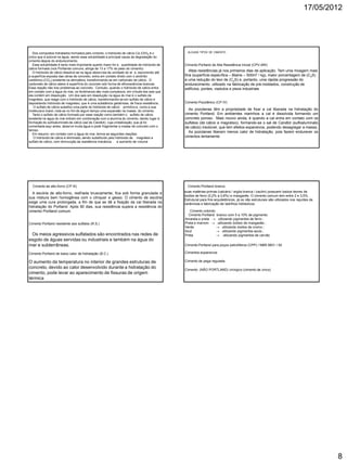 17/05/2012
8
Dos compostos hidratados formados pelo cimento, o hidróxido de cálcio Ca (OH)2 é o
único que é solúvel na água, sendo essa solubilidade a principal causa da degradação do
cimento depois do endurecimento.
Essa solubilidade é tanto mais importante quanto maior for a quantidade de hidróxido de
cálcio formado (nos Portlands comuns, atinge de 13 a 17% do peso do cimento).
O hidróxido de cálcio dissolve-se na água absorvida da umidade do ar e, escorrendo até
a superfície exposta das obras de concreto, entra em contato direto com o anidrido
carbônico (CO2) existente na atmosfera, transformando-se em carbonato de cálcio. O
carbonato de cálcio adere à superfície do concreto sob forma de eflorescências brancas.
Essa reação não traz problemas ao concreto. Contudo, quando o hidróxido de cálcio entra
em contato com a água do mar, os fenômenos são mais complexos, em virtude dos sais que
ela contém em dissolução. Um dos sais em dissolução na água do mar é o sulfato de
magnésio, que reage com o hidróxido de cálcio, transformando-se em sulfato de cálcio e
depositando hidróxido de magnésio, que é uma substância gelatinosa, de fraca resistência.
O sulfato de cálcio substitui uma parte do hidróxido de cálcio primitivo e, como a sua
molécula é maior, nota-se no fim de algum tempo uma expansão na massa do cimento.
Tanto o sulfato de cálcio formado por essa reação como também o sulfato de cálcio
existente na água do mar entram em combinação com a alumina do cimento, dando lugar à
formação do sulfoaluminato de cálcio (sal de Candlot), cuja cristalização, que já foi
comentada aqui antes, absorve muita água e pode fragmentar a massa de concreto com o
tempo.
Em resumo: em contato com a água do mar, temos as seguintes reações:
O hidróxido de cálcio é eliminado, sendo substituído pelo hidróxido de magnésio e
sulfato de cálcio, com diminuição da resistência mecânica e aumento de volume
ALGUNS TIPOS DE CIMENTO
Cimento Portland de Alta Resistência Inicial (CPV-ARI)
Altas resistências já nos primeiros dias de aplicação. Tem uma moagem mais
fina (superfície específica – Blaine – 500m2 / kg), maior porcentagem de (C3S)
e uma redução do teor de (C2S) e, portanto, uma rápida progressão do
endurecimento. utilizado na fabricação de pré-moldados, construção de
edifícios, pontes, viadutos e pisos industriais
Cimento Pozolânico (CP IV)
As pozolanas têm a propriedade de fixar a cal liberada na hidratação do
cimento Portland. Em ambientes marinhos a cal é dissolvida formando um
concreto poroso. Mais nocivo ainda, é quando a cal entra em contato com os
sulfatos (de cálcio e magnésio), formando-se o sal de Candlot (sulfoaluminato
de cálcio) insolúvel, que tem efeitos expansivos, podendo desagregar a massa.
As pozolanas liberam menos calor de hidratação, pois fazem endurecer os
cimentos lentamente
Cimento de alto-forno (CP III)
A escória de alto-forno, resfriada bruscamente, fica sob forma granulada e
sua mistura bem homogênea com o clínquer e gesso. O cimento de escória
exige uma cura prolongada, a fim de que se dê a fixação da cal liberada na
hidratação do Portland. Após 90 dias, sua resistência supera a resistência do
cimento Portland comum.
Cimento Portland resistente aos sulfatos (R.S.)
Os meios agressivos sulfatados são encontrados nas redes de
esgoto de águas servidas ou industriais e também na água do
mar e subterrâneas.
Cimento Portland de baixo calor de hidratação (B.C.)
O aumento da temperatura no interior de grandes estruturas de
concreto, devido ao calor desenvolvido durante a hidratação do
cimento, pode levar ao aparecimento de fissuras de origem
térmica
Cimento Portland branco
suas matérias-primas (calcário / argila branca / caulim) possuem baixos teores de
óxidos de ferro (0,2% a 0,8%) e manganês. O cimento comum tem entre 2 e 3,5%.
Estrutural para fins arquitetônicos, já os não estruturais são utilizados nos rejuntes de
cerâmicas e fabricação de ladrilhos hidráulicos
Cimento colorido
Cimento Portland branco com 5 a 10% de pigmento:
Amarela e preta  utilizando pigmentos de ferro ;
Preta e marrom  utilizando óxidos de manganês ;
Verde  utilizando óxidos de cromo ;
Azul  utilizando pigmentos azuis ;
Preta  utilizando pigmentos de carvão
Cimento Portland para poços petrolíferos (CPP) / NBR 9831 / 93
Cimentos expansivos
Cimento de pega regulada
Cimento (NÃO PORTLAND) cirúrgico (cimento de zinco)
 