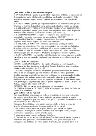Quais os PRINCÍPIOS que orientam o registro?
p. DA PUBLICIDADE- garante a oponibilidade erga omnes ao titular. O ato passa a ser
de conhecimento geral, não havendo possibilidade de alegação em contrário- Toda
pessoa tem acesso ao registro, com a f inalidade de reconhecer a r eal situação do
imóvel.
p. da LEGALIDADE- garante que só pode ser registrado ou averbado aquilo que alei
determina; o controle da legalidade deve ser feito pelo oficial do registro de imóveis.
p. da VERACIDADE/ FÉ PÚBLICA/ RESPONSA DOS OFICIAIS DO REGISTRO-
estabelece a presunção relativa (juris tantum) de o adq uirente é tido como proprietário
do imóvel, salvo a invalide ou retificação do título (art. 1247, CC)
p. da OBRIGATORIEDADE- o registro é obrigatório para a transferência da
propriedade, computado no momento da prenotação (art. 1245, §1º)
p. da CONTINUIDADE- é o princípio da causalidade do registro, exigindo-se que o
adquirente tenha relação negocial ou causal com o alienante.
p. da PRIORIDADE OBJETIVA- determina a preferência ditada pela ordem
cronológica de apresentação. Com base nesse princípio, na ocorrência de duplicidade
de registro sobre o mesmo bem, considera-se eficaz apenas o primeiro (art 1246)
p. da ESPECIALIDADE- determina a rígida caracterização do i móvel e sua absoluta
individualização para fins registrais. O objetivo é dar precisão aos atos registrais.
p. da UNITARIEDADE- corresponde à individualização do bem de raiz, em q ue cada
imóvel deve ter a sua matrícula, e cada matrícula não pode ter por objeto mais de um
imóvel.
Quais as ESPÉCIES de registro?
COMUM ou ADMINISTRATIVO- é o registro obrigatório e ocorre mediante a
apresentação do título translativo ao oficial de Registro de imóveis, que o prenota e,
estando regular, o registra. Art. 236 LRP
TORRENS- é o registro facultativo, excepcional, podendo ser realizado nos imóveis
rurais. É um tipo de registro especial, reservado aos imóveis rurais, garantindo
absoluta segurança ao portador do respectivo verificado, por gerar presunção absoluta
de veracidade, não podendo ser cancelado ou anulado, visto não haver qualquer
dúvida ou vício sobre a autenticidade e a legalidade do domínio. É feito perante o juiz,
com grande rigidez de publicidade, afim de garantir segurança ao titular. Art. 277, LRP.
RURAL- registro feito perante o INCRA
ESPECIAL- feito em imóveis rurais adquiridos por estrangeiros.
DE PESSOA JURÍDICA DE DIREITO PUBLICO- registro cujo titular é a União, os
Estados e os Municípios.
Quais os EFEITOS do registro?
Gera a oponibilidade erga omnes- dá poder ao proprietário de opor-se a t odos, visto
que ninguém pode alegar boa- fé ante a obrigação que tem de consultar o registro.
Transfere a propriedade- por força do art. 1245, §1º, CC, é o modo de t ransferência da
pp. decorrente de título translativo.
Outorga de disponibilidade- só o registro autoriza o titular a alienar a coisa, não
havendo tal outorga nas demais formas de aquisição da pp. imóvel.
Como ocorre a transcrição (como se passa o imóvel para o nome de alguém?)
1º realização/ elaboração do contrato translativo (ctr. de compra e venda, doação,
compromisso retratável de compra e venda, troca)
2º apresentação desse contrato ao Registro de imóveis
3º Prenotação- é um ato no qual o oficial do cartório do registro de imóveis registra o
contrato no livro protocolo- É um ato fundamental, visto que a prenotação dá a
prerrogativa real do titular, e o oficial depois de prenotar, não tem como devolver à
 