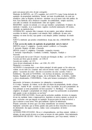parte sem passar pelo crivo do juiz corregedor.
Matrícula do IMÓVEL- art. 197 e seguintes da L.6.015/73- é uma f orma derivada de
aquisição da propriedade imobiliária, formal, por meio da publicidade do contr ato
translativo junto ao Registro de imóveis- momento em q ue insere toda vida jurídica do
bem. Essa matrícula deve obedecer o requisito da continuidade, sempre sucessiva,
sem salto ou omissão de encadeamento entre um registro e outro.
REGISTRO- sucede à m atricula e é o ato que transfere a propriedade. O número da
matrícula é mantido, m as os próximos registros receberão numerações dif erentes,
vinculada na matrícula-base.
AVERBAÇÃO- anotação feita à margem de um registro, para indicar alterações
ocorridas no imóvel, seja quanto à sua situação física (edificação de uma casa,
mudança no nome da rua), seja quanto a sua situação jurídica (mudança de estado
civil).
NÃO É a matrícula que produz a transferência da pp, mas sim, o REGISTRO. Art.
1246
5- Fale acerca dos modos de aquisição da propriedade móvel e imóvel
IMÓVEL (casa)- F. originária- Acessão natural e artificial e a Usucapião.
F. derivada- Registro de título e Sucessão
MÓVEL (carro)- F. originária- Usucapião, ocupação e tesouro.
F. derivada- Especificação; Confusão; Comistão; Adjunção; Tradição e
Sucessão.
A acessão pode dar-se (art 124) por: Acessão por formação de ilhas - art 124 8;1249
Acessão por form ação de aluvião- art 1248, II
Acessão por avulsão- art 1251
Acess ão por abandonado de álveo - art 1248 , IV; 1252
Plantações o u construç ões
ACESSÃO- é a incorporação a um objeto principal de tudo quanto se l he adere em
volume ou em valor (ex: construir uma casa em terreno vazio). Compõe a espécie do
gênero “ acessórios da coisa”. São três os acessórios da coisa: acessão, f rutos e
benfeitorias. Ela pode ser NATURAL- vem da força da natureza, sem intervenção
humana, Regulada pelo código de águas, são as formações ilhas, os aluviões, avulsão
e alvéos abandonados; I NDUSTRIAL- f eitas pelo homem (construções) e MISTA-
tem
intervenção do homem e da natureza (ex: plantações e semeaduras)
O. G omes- “aumento do volume ou do valor do objeto da propriedade, devido a forças
externas.” Arnold W ald – acessão é a união f ísica em virtude da q ual o proprietário do
bem principal se torna proprietário do bem acessório.” C. Beviláqua – “é o modo
originário de adquirir a propriedade em virtude do qual f ica pertencendo ao proprietário
tudo quanto se une ou incorpora ao seu bem.”
ACESSÃO POR ALUVIÃO- Ocorre qdo há acréscimo paulatino de terras às margens
de um rio, mediante lentos e imperceptíveis depósitos ou aterros naturais ou desvio de
guas; acréscimo este que importa na aquisição da pp por parte do dono do imóvel a
que se aderem a essas terras.”Não gera nenhuma espécie de indenização
Própria- acréscimo de terras que o rio deixa naturalmente nos terrenos ribeirinhos.
Imprópria- acréscimo que se forma quando uma parte do álveo descobre-se em razão
do afastamento das águas correntes, muitas vezes consequência de lesões
ambientais.
ACESSÃO POR AVULSÃO- Dá-se c/ o desprendimento, por força natural, violenta e
abrupta, de uma porção de terra q se junta ao terreno de outro pptário. Gera indenização.
ABANDONO DE ÁLVEO - Dá-se c/ o desprendimento, por f orça natural, violenta e
 