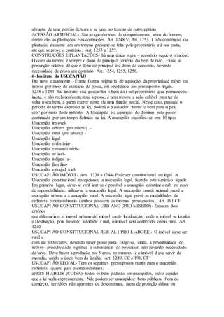 abrupta, de uma porção de terra q se junta ao terreno de outro pptário
ACESSÃO ARTIFICIAL- São as que derivam do comportamento ativo do homem,
dentre elas as plantações e as contruções. Art. 1248 V; Art. 1253. T oda construção ou
plantação existente em um terreno presume-se feita pelo proprietário e à sua custa,
até que se prove o contrário.; Art. 1253 a 1259.
CONSTRUÇÕES E PLANTAÇÕES- há uma única regra – acessório segue o principal.
O dono do terreno é sempre o dono do principal (critério do bem de raiz). Existe a
presunção relativa de que o dono do principal é o dono do acessório, havendo
necessidade de prova em contrário. Art. 1254, 1255, 1256.
6- Instituto da USUCAPIÃO
Dto novo e autônomo - É uma f orma originária de aquisição da propriedade móvel ou
imóvel por meio do exercício da posse, em obediência aos pressupostos legais.
1238 a 1244- Tal instituto visa passar/dar o bem do r eal proprietário q ue permaneceu
inerte, e não reclamou/contestou a posse, e nem moveu a ação cabível para ter de
volta o seu bem, a quem exerce sobre ela uma função social. Nesse caso, passado o
período de tempo expresso na lei, poderá o p ossuidor “tomar o bem para si pelo
uso” por meio deste instituto. A Usucapião é a aquisição do domínio pela posse
continuada por um tempo definido na lei. A usucapião classifica-se em: 10 tipos
Usucapião im óvel-
Usucapião urbano (pro misero) -
Usucapião rural (pro labore) -
Usucapião legal-
Usucapião ordin ária-
Usucapião extraordi nária-
Usucapião m óvel-
Usucapião indígen a-
Usucapião fam iliar-
Usucapião extrajud icial-
USUCAPI ÃO IMÓVEL- Arts. 1238 a 1244- Pode ser constitucional ou legal. A
Usucapião constitucional recepcionou a usucapião legal, ficando este supletivo àquele.
Em primeiro lugar, deve-se verif icar se é possível a usucapião constitucional; no caso
de impossibilidade, utiliza-se a usucapião legal. A usucapião constit ucional prevê a
usucapião urbana e a usucapião rural. A usucapião legal prevê as modalidades de
ordinário e extraordinário (ambos possuem os mesmos pressupostos). Art. 191 CF
USUCAPI ÃO CONSTITUCIONAL URB ANO (PRO MISERO)- Existem dois
critérios
que diferenciam o imóvel urbano do imóvel rural- localização, onde o imóvel se localiza
e Destinação, pois havendo atividade r ural, o imóvel será conhecido como rural. Art.
1240
USUCAPI ÃO CONSTITUCIONAL RUR AL ( PRO L ABORE)- O imóvel deve ser
rural e
com até 50 hectares, devendo haver posse justa. Exige-se, ainda, a produtividade do
imóvel- produtividade significa a subsistência do possuidor, não havendo necessidade
de lucro. Deve haver a produção por 5 anos, no mínimo, e o imóvel d eve servir de
moradia, sendo o único bem da família. Art. 1249, CC e 191, CF
USUCAPI ÃO LEG AL- Tem os seguintes pressupostos (tanto para o usucapião
ordinário, quanto para o extraordinário):
a) RES H ABILIS (COISA)- todos os bens poderão ser usucapidos, salvo aqueles
que a lei veda expressamente. Não podem ser usucapidos: bens públicos, f ora do
comércio, servidões não aparentes ou descontínuas, áreas de proteção difusa ou
 