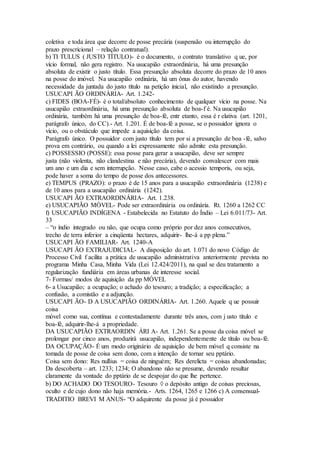 coletiva e toda área que decorre de posse precária (suspensão ou interrupção do
prazo prescricional – relação contratual).
b) TI TULUS ( JUSTO TÍTULO)- é o documento, o contrato translativo q ue, por
vício formal, não gera registro. Na usucapião extraordinária, há uma presunção
absoluta de existir o justo título. Essa presunção absoluta decorre do prazo de 10 anos
na posse do imóvel. Na usucapião ordinária, há um ônus do autor, havendo
necessidade da juntada do justo título na petição inicial, não existindo a presunção.
USUCAPI ÃO ORDINÁRIA- Art. 1.242-
c) FIDES (BOA-FÉ)- é o total/absoluto conhecimento de qualquer vício na posse. Na
usucapião extraordinária, há uma presunção absoluta de boa-f é. Na usucapião
ordinária, também há uma presunção de boa-fé, entr etanto, essa é r elativa (art. 1201,
parágrafo único, do CC).- Art. 1.201. É de boa-fé a posse, se o possuidor ignora o
vício, ou o obstáculo que impede a aquisição da coisa.
Parágrafo único. O possuidor com justo título tem por si a presunção de boa -fé, salvo
prova em contrário, ou quando a lei expressamente não admite esta presunção.
c) POSSESSIO (POSSE): essa posse para gerar a usucapião, deve ser sempre
justa (não violenta, não clandestina e não precária), devendo convalescer com mais
um ano e um dia e sem interrupção. Nesse caso, cabe o acessio temporis, ou seja,
pode haver a soma do tempo de posse dos antecessores.
e) TEMPUS (PRAZO): o prazo é de 15 anos para a usucapião extraordinária (1238) e
de 10 anos para a usucapião ordinária (1242).
USUCAPI ÃO EXTRAORDINÁRIA- Art. 1.238.
e) USUCAPIÃO MÓVEL- Pode ser extraordinária ou ordinária. Rt. 1260 a 1262 CC
f) USUCAPIÃO INDÍGENA - Estabelecida no Estatuto do Índio – Lei 6.011/73- Art.
33
– “o índio integrado ou não, que ocupa como próprio por dez anos consecutivos,
trecho de terra inferior a cinqüenta hectares, adquirir- lhe-á a pp plena.”
USUCAPI ÃO FAMILIAR- Art. 1240-A
USUCAPI ÃO EXTRAJUDICIAL- A disposição do art. 1.071 do novo Código de
Processo Civil f acilita a prática de usucapião administrativa anteriormente prevista no
programa Minha Casa, Minha Vida (Lei 12.424/2011), na qual se deu tratamento a
regularização fundiária em áreas urbanas de interesse social.
7- Formas/ modos de aquisição da pp MÓVEL
6- a Usucapião; a ocupação; o achado do tesouro; a tradição; a especificação; a
confusão, a comistão e a adjunção.
USUCAPI ÃO- D A USUCAPIÃO ORDINÁRIA- Art. 1.260. Aquele q ue possuir
coisa
móvel como sua, contínua e contestadamente durante três anos, com j usto título e
boa-fé, adquirir-lhe-á a propriedade.
DA USUCAPIÃO EXTRAORDIN ÁRI A- Art. 1.261. Se a posse da coisa móvel se
prolongar por cinco anos, produzirá usucapião, independentemente de título ou boa-fé.
DA OCUPAÇÃO- É um modo originário de aquisição de bem móvel q consiste na
tomada de posse de coisa sem dono, com a intenção de tornar seu pptário.
Coisa sem dono: Res nullius = coisa de ninguém; Res derelicta = coisas abandonadas;
Da descoberta – art. 1233; 1234; O abandono não se presume, devendo resultar
claramente da vontade do pptário de se despojar do que lhe pertence.
b) DO ACHADO DO TESOURO- Tesouro  o depósito antigo de coisas preciosas,
oculto e de cujo dono não haja memória.- Arts. 1264, 1265 e 1266 c) A consensual-
TRADITIO BREVI M ANUS- “O adquirente da posse já é possuidor
 