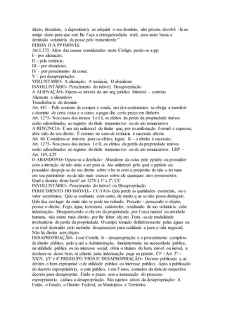 direto, (locatário, o depositário), ao adquirir o seu domínio, não precisa devolvê -la ao
antigo dono para que este lhe f aça a entrega(tradição real); para tanto basta a
demissão voluntária da posse pelo transmitente.”
PERDA D A PP IMÓVEL
Art.1.275. Além das causas consideradas neste Código, perde-se a pp:
I – por alienação;
II – pela renúncia;
III – por abandono;
IV – por perecimento da coisa;
V – por desapropriação;
VOLUNTÁRIO- A alienação; A renúncia; O abandono
INVOLUNTÁRIO- Perecimento do imóvel; Desapropriação
A ALIENAÇÃO- Opera-se através de um neg jurídico bilateral – contrato
Alienante e alienatário
Transferência do domínio
Art. 481 – Pelo contrato de compra e venda, um dos contratantes se obriga a transferir
o domínio de certa coisa e o outro, a pagar-lhe certo preço em dinheiro.
Art. 1275- Nos casos dos incisos I e I I, os efeitos da perda da propriedade imóves
serão subordinados ao registro do título transmissivo ou do ato renunciativo
A RENÚNCIA- É um ato unilateral do titular que, por m anifestação f ormal e expressa,
abre mão do seu direito; É comum no caso de renúncia à sucessão aberta.
Art. 80. Considera-se imóveis para os efeitos legais: II – o direito à sucessão;
Art. 1275- Nos casos dos incisos I e II, os efeitos da perda da propriedade imóves
serão subordinados ao registro do título transmissivo ou do ato renunciativo. LRP –
Art. 169, I,29
O ABANDONO- Opera-se a derelição- Abandono da coisa pelo pptário ou possuidor
com a intenção de não mais a ter para si. Ato unilateral pelo qual o pptário ou
possuidor despoja-se de seu direito sobre o be m com o propósito de não o ter mais
em seu patrimônio ou de não mais exercer sobre ele quaisquer atos possessórios.
Qual o destino deste bem? art 1276 § 1º e 2º, CC
INVOLUNTÁRIO- Perecimento do imóvel ou Desapropriação
PERECIMENTO DO IMÓVEL- CC/1916- Qdo perde as qualidades essenciais, ou o
valor econômico; Qdo se confunde com outro, de modo q ue se não possa distinguir;
Qdo fica em lugar de onde não se pode ser retirado. Preceito - perecendo o objeto,
perece o direito; Fogo, água, terremoto, catástrofes; resultando de ato voluntário cabe
indenização- Desaparecendo o obj eto da propriedade, por f orça natural ou atividade
humana, não existe mais direito, por lhe faltar obj eto. Trata -se de modalidade
involuntária de perda da propriedade. O campo tomado definitivamente pelas águas ou
o m óvel destruído pelo incêndio desaparecem para realidade e para a vida negocial.
Não há direito sem objeto.
DESAPROPRIAÇÃO- J osé Cretella Jr – desapropriação é o procedimento complexo
de direito público, pelo q ual a Administração, fundamentada na necessidade pública,
na utilidade pública ou no interesse social, obria o titularo do bem, móvel ou inóvel, a
desfazer-se desse bem, m ediante justa indenização paga ao pptário. CF - Art. 5° -
XXIV, §3º e 4º PRESSUPO STOS P/ DESAPROPRIAÇÃO- Decreto publicado q ue
declara o bem expropriad o de utilidade pública ou interesse público; Após a publicação
do decreto expropriatório, o ente público, t em 5 anos, contados da data do respectivo
decreto para desapropriar. Findo o prazo, sem a instauração do processo
expropriatório, caduca a desapropriação. São sujeitos ativos da desapropriação- A
União, o Estado, o Distrito Federal, os Municípios e Territórios
 