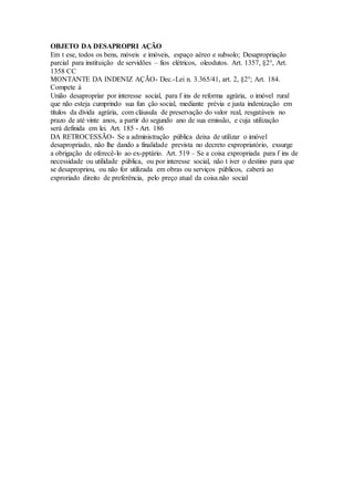 OBJETO DA DESAPROPRI AÇÃO
Em t ese, todos os bens, móveis e imóveis, espaço aéreo e subsolo; Desapropriação
parcial para instituição de servidões – fios elétricos, oleodutos. Art. 1357, §2°, Art.
1358 CC
MONTANTE DA INDENIZ AÇÃO- Dec.-Lei n. 3.365/41, art. 2, §2°; Art. 184.
Compete à
União desapropriar por interesse social, para f ins de reforma agrária, o imóvel rural
que não esteja cumprindo sua fun ção social, mediante prévia e justa indenização em
títulos da dívida agrária, com cláusula de preservação do valor real, resgatáveis no
prazo de até vinte anos, a partir do segundo ano de sua emissão, e cuja utilização
será definida em lei. Art. 185 - Art. 186
DA RETROCESSÃO- Se a administração pública deixa de utilizar o imóvel
desapropriado, não lhe dando a finalidade prevista no decreto expropriatório, exsurge
a obrigação de oferecê-lo ao ex-pptário. Art. 519 – Se a coisa expropriada para f ins de
necessidade ou utilidade pública, ou por interesse social, não t iver o destino para que
se desapropriou, ou não for utilizada em obras ou serviços públicos, caberá ao
exproriado direito de preferência, pelo preço atual da coisa.não social
 