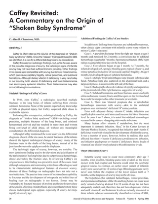 Caffey Revisited:
A Commentary on the Origin of
“Shaken Baby Syndrome”
C. Alan B. Clemetson, M.D.                                                  Additional Findings in Caffey’s Case Studies

                                                                                 In addition to the long-bone fractures and subdural hematomas,
ABSTRACT                                                                    other clinical signs consistent with infantile scurvy were evident in
                                                                            most of Caffey’s six cases:
    Caffey is often cited as the source of the diagnosis of “shaken              Case 1. A purulent discharge from the right ear began at age 5
baby syndrome” (SBS). Once the “classic” findings attributed to SBS         months and persisted for 2 months; a convulsion due to subdural
are identified, it is rare for a differential diagnosis to be considered.   hemorrhage occurred at 7 months. Spontaneous fracture of the right
    Caffey focused on radiologic findings, but, while he was aware          radius occurred after nine days in the hospital.
of the possible diagnosis of scurvy, the radiologic signs of infantile           Case 2. Convulsions began at age 1 month. At 7 months, the
scurvy may not have had sufficient time to develop. Other findings          infant developed soft, spongy, bleeding gums typical of scurvy, and
in his cases were compatible with scurvy due to toxic histaminemia,         retinal petechiae indicative of increased capillary fragility. At age 8
which can cause capillary fragility, retinal petechiae, and subdural        months, he developed signs of subdural hematoma.
hematoma. Although dietary vitamin C deficiency is very rare today               Case 3. Multiple fresh hemorrhages were present in both ocular
in our country, both vitamin C deficiency and toxic histaminemia            fundi. Petechiae were also scattered on the abdominal wall, and a
can accompany systemic infection. Toxic histaminemia may also               large ecchymosis was seen on the left side of the face.
occur following immunizations.                                                   Case 4. Radiographs showed evidence of epiphyseal separation
                                                                            at the proximal end of the right humerus, suggestive of scurvy.
Skeletal Findings in Caffey’s Cases                                              Case 5. Subdural hematoma and bone fractures associated with
                                                                            otitis media were present; black-and-blue spots on the forehead and
    In 1946, John Caffey,1 a radiologist, described multiple                face could be interpreted as either traumatic or scorbutic.
fractures in the long bones of infants suffering from chronic                    Case 6. There was bilateral proptosis due to retrobulbar
subdural hematoma. None of the parents reported any knowledge               hemorrhages consistent with scurvy—akin to the unilateral
                                                                                                                      th
of falls or physical injury, but Caffey suspected child abuse to            proptosis seen in vitamin C-deficient 18 century sailors.
explain the injuries.                                                            Even with adequate dietary vitamin C intake, infections can
    Following this retrospective, radiological study by Caffey, the         rapidly deplete ascorbic acid stores and increase the blood histamine
diagnosis of “shaken baby syndrome” (SBS—including retinal                  level. In cases 1 and 5 above, it is noted that subdural hemorrhages
petechiae, multiple fractures of the long bones, and subdural               occurred in the context of ongoing otitis media infections.
hematomas) evolved and has resulted in many men and women                        Many factors affect vitamin C metabolism, but the most
                                                                                                                       2
being convicted of child abuse, all without any meaningful                  important is systemic infection. Hess, in his Cutter Lecture at
consideration of a differential diagnosis.                                  Harvard Medical School, recognized that infection and vitamin C
                                                                            deficiency were both related to the development of infantile scurvy.
    Although Caffey mentioned the word scurvy in the differential
                                                                            It was a number of years, however, before he realized that each
diagnosis of each of the six cases, he stated that none of the infants
                                                                            affected the other—vitamin C deficiency predisposes to infection,
showed the typical radiological changes of scurvy: many of the
                                                                            and infection predisposes to vitamin C deficiency. Blood levels of
fractures were in the shafts of the long bones, instead of at the
                                                                            vitamin C are also inversely related to blood histamine levels.
junctions between the epiphyses and the diaphyses.
    The radiologic signs of scurvy, however, are variable. The              Onset of Infantile Scurvy
most consistent finding used to be elevation and calcification of
the periosteum of the long bones due to subperiosteal hemorrhage,               Infantile scurvy used to occur most commonly after age 7
above and below the fracture sites. In reviewing Caffey’s six               months, when swollen, bleeding gums were evident, as the lower
original cases, this finding was present in most of the cases. And,         incisor teeth had erupted and bacteria could enter the scorbutic
although osteopenia and contrasting white lines of healing are said         gingival sulcus. In contrast, an earlier onset variant of infantile
to be characteristic radiological features of classical scurvy,             scurvy now occurs at 8 to 12 weeks of age. Bleeding gums are rarely
absence of these findings on radiographs does not rule out a                never seen before the eruption of the lower incisor teeth at 7
scorbutic state. The precise time course of increased susceptibility        months, so the diagnosis of scurvy may not be obvious.
to fractures and the development of osteopenia and white lines of               The hypothesis that subdural hemorrhages, retinal petechiae,
healing seen on radiographs is not known. Bones may be                      and spontaneous fractures of the ribs and long bones can occur as an
vulnerable to fracture because of proline and lysine hydroxylase            early variant of scurvy at about 8 to 10 weeks of age has not been
deficiencies affecting chondroblasts and osteoblasts before these           adequately studied, and, therefore, has not been disproven. Unless
classic radiological signs appear, especially if scurvy develops            and until vitamin C and histamine levels are actually measured in
rapidly at an early age.                                                    these infants, who are automatically classified as victims of SBS,

20                                                                  Journal of American Physicians and Surgeons Volume 11   Number 1   Spring 2006
 