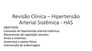 Revisão Clínica – Hipertensão
Arterial Sistêmica - HAS
OBJETIVOS:
Conceitos de hipertensão arterial sistêmica;
Mecanismos de regulação vascular;
Sinais e sintomas;
Anamnese e exame físico;
Intervenção de enfermagem
 