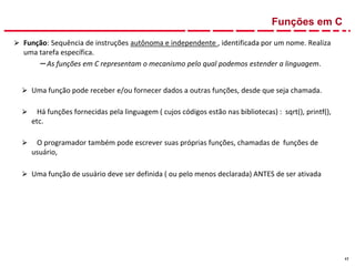 17
Funções em C
⮚ Função: Sequência de instruções autônoma e independente , identificada por um nome. Realiza
uma tarefa específica.
–As funções em C representam o mecanismo pelo qual podemos estender a linguagem.
⮚ Uma função pode receber e/ou fornecer dados a outras funções, desde que seja chamada.
⮚ Há funções fornecidas pela linguagem ( cujos códigos estão nas bibliotecas) : sqrt(), printf(),
etc.
⮚ O programador também pode escrever suas próprias funções, chamadas de funções de
usuário,
⮚ Uma função de usuário deve ser definida ( ou pelo menos declarada) ANTES de ser ativada
 
