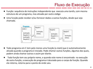 20
Fluxo de Execução
● Função: sequência de instruções independente que executa uma tarefa, com mesma
estrutura de um programa, mas ativado por outro código
● Uma função pode receber e/ou fornecer dados a outras funções, desde que seja
chamada.
● Todo programa em C tem pelo menos uma função (a main) que é automaticamente
ativada quando o programa é iniciado. Pode chamar outras funções, algumas das quais,
podem ainda chamar outras e assim por diante.
● Toda função tem seu próprio nome, e quando este nome é encontrado na execução
de outra função, a execução do programa é desviado para o corpo da função. Quando
ela retorna, retorna para o ponto de onde saiu.
 