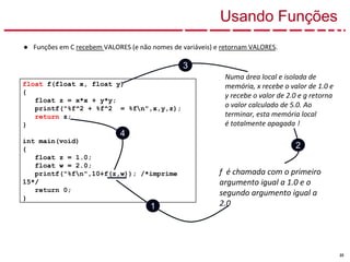 22
Usando Funções
● Funções em C recebem VALORES (e não nomes de variáveis) e retornam VALORES.
float f(float x, float y)
{
float z = x*x + y*y;
printf("%f^2 + %f^2 = %fn",x,y,z);
return z;
}
int main(void)
{
float z = 1.0;
float w = 2.0;
printf("%fn",10+f(z,w)); /*imprime
15*/
return 0;
}
f é chamada com o primeiro
argumento igual a 1.0 e o
segundo argumento igual a
2.0
Numa área local e isolada de
memória, x recebe o valor de 1.0 e
y recebe o valor de 2.0 e g retorna
o valor calculado de 5.0. Ao
terminar, esta memória local
é totalmente apagada !
1
2
3
4
 