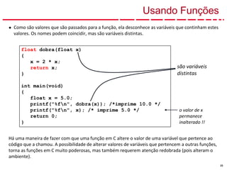 23
Usando Funções
● Como são valores que são passados para a função, ela desconhece as variáveis que continham estes
valores. Os nomes podem coincidir, mas são variáveis distintas.
Há uma maneira de fazer com que uma função em C altere o valor de uma variável que pertence ao
código que a chamou. A possibilidade de alterar valores de variáveis que pertencem a outras funções,
torna as funções em C muito poderosas, mas também requerem atenção redobrada (pois alteram o
ambiente).
float dobra(float x)
{
x = 2 * x;
return x;
}
int main(void)
{
float x = 5.0;
printf("%fn", dobra(x)); /*imprime 10.0 */
printf("%fn", x); /* imprime 5.0 */
return 0;
}
são variáveis
distintas
o valor de x
permanece
inalterado !!
 
