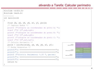42
ativando a Tarefa: Calcular perímetro
#include <stdio.h>
#include <math.h>
.........
int main(void)
{
float xA, yA, xB, yB, xC, yC, perim;
/* Captura dados */
printf ("nDigite as coordenadas do ponto A: ");
scanf ("%f %f",&xA,&yA);
printf ("nDigite as coordenadas do ponto B: ");
scanf ("%f %f",&xB,&yB);
printf ("nDigite as coordenadas do ponto C: ");
scanf ("%f %f",&xC,&yC);
/* Calcula Perímetro */
perim = calcPerim(xA, yA, xB, yB, xC, yC);
/* Exibe Respostas */
printf("n =================================");
printf("n =================================");
printf ("nntt Perimetro: %.2f ", perim);
printf("n =================================");
printf("n =================================");
return 0;
}
 