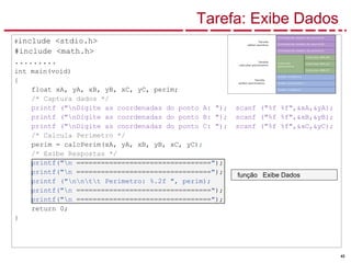 43
Tarefa: Exibe Dados
#include <stdio.h>
#include <math.h>
.........
int main(void)
{
float xA, yA, xB, yB, xC, yC, perim;
/* Captura dados */
printf ("nDigite as coordenadas do ponto A: "); scanf ("%f %f",&xA,&yA);
printf ("nDigite as coordenadas do ponto B: "); scanf ("%f %f",&xB,&yB);
printf ("nDigite as coordenadas do ponto C: "); scanf ("%f %f",&xC,&yC);
/* Calcula Perímetro */
perim = calcPerim(xA, yA, xB, yB, xC, yC);
/* Exibe Respostas */
printf("n =================================");
printf("n =================================");
printf ("nntt Perimetro: %.2f ", perim);
printf("n =================================");
printf("n =================================");
return 0;
}
função Exibe Dados
 