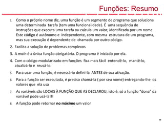 49
Funções: Resumo
1. Como o próprio nome diz, uma função é um segmento de programa que soluciona
uma determinada tarefa (tem uma funcionalidade). É uma sequência de
instruções que executa uma tarefa ou calcula um valor, identificada por um nome.
Este código é autônomo e independente, com mesma estrutura de um programa,
mas sua execução é dependente de chamada por outro código.
2. Facilita a solução de problemas complexos
3. A main é a única função obrigatória. O programa é iniciado por ela.
4. Com o código modularizado em funções fica mais fácil entendê-lo, mantê-lo,
atualizá-lo e reusá-lo.
5. Para usar uma função, é necessário defini-la ANTES de sua ativação.
6. Para a função ser executada, é preciso chamá-la ( por seu nome) entregando-lhe os
valores que ela usa
7. As variáveis são LOCAIS À FUNÇÃO QUE AS DECLAROU, isto é, só a função “dona” da
variável pode usá-la!!!
8. A função pode retornar no máximo um valor
 