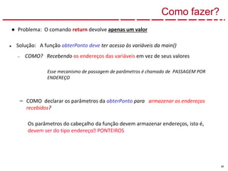 51
Como fazer?
● Problema: O comando return devolve apenas um valor
● Solução: A função obterPonto deve ter acesso às variáveis da main()
– COMO? Recebendo os endereços das variáveis em vez de seus valores
Esse mecanismo de passagem de parâmetros é chamado de PASSAGEM POR
ENDEREÇO
– COMO declarar os parâmetros da obterPonto para armazenar os endereços
recebidos?
Os parâmetros do cabeçalho da função devem armazenar endereços, isto é,
devem ser do tipo endereço🡪 PONTEIROS
 