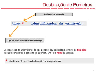 53
Declaração de Ponteiros
Tipo do valor armazenado no endereço
* - indica ao C que é a declaração de um ponteiro
tipo * identificador da variável;
Endereço de memória
A declaração de uma variável do tipo ponteiro (ou apontador) consiste do tipo base
(aquele para o qual o ponteiro vai apontar), um * e o nome da variável.
 
