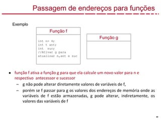 60
Passagem de endereços para funções
● função f ativa a função g para que ela calcule um novo valor para n e
respectivo antecessor e sucessor
– g não pode alterar diretamente valores de variáveis de f,
– porém se f passar para g os valores dos endereços de memória onde as
variáveis de f estão armazenadas, g pode alterar, indiretamente, os
valores das variáveis de f
Exemplo
Função g
Função f
int n= 4;
int t ant;
int suc;
//Ativar g para
atualizar n,ant e suc
 