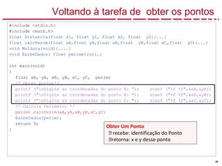 68
Voltando à tarefa de obter os pontos
#include <stdio.h>
#include <math.h>
float Distancia(float x1, float y1, float x2, float y2){...}
float calcPerim(float xA,float yA,float xB,float yB,float xC,float yC){...}
void Moldura(void){....}
void ExibeDados( float perimetro){…}
int main(void)
{
float xA, yA, xB, yB, xC, yC, perim;
/* Obter pontos*/
printf ("nDigite as coordenadas do ponto A: "); scanf ("%f %f",&xA,&yA);
printf ("nDigite as coordenadas do ponto B: "); scanf ("%f %f",&xB,&yB);
printf ("nDigite as coordenadas do ponto C: "); scanf ("%f %f",&xC,&yC);
/* Calcula Perímetro */
perim= calcPerim(xA,yA,xB,yB,xC,yC)
ExibeDados(perim);
return 0;
}
Obter Um Ponto
🡪 recebe: identificação do Ponto
🡪retorna: x e y desse ponto
 