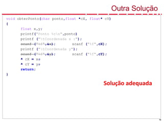 74
Solução adequada
Outra Solução
void obterPonto(char ponto,float *cX, float* cY)
{
float x,y;
printf("Ponto %cn",ponto)
printf ("tCoordenada x :");
scanf ("%f",&x); scanf ("%f",cX);
printf ("tCoordenada y");
scanf ("%f",&y); scanf ("%f",cY);
* cX = x;
* cY = y;
return;
}
 