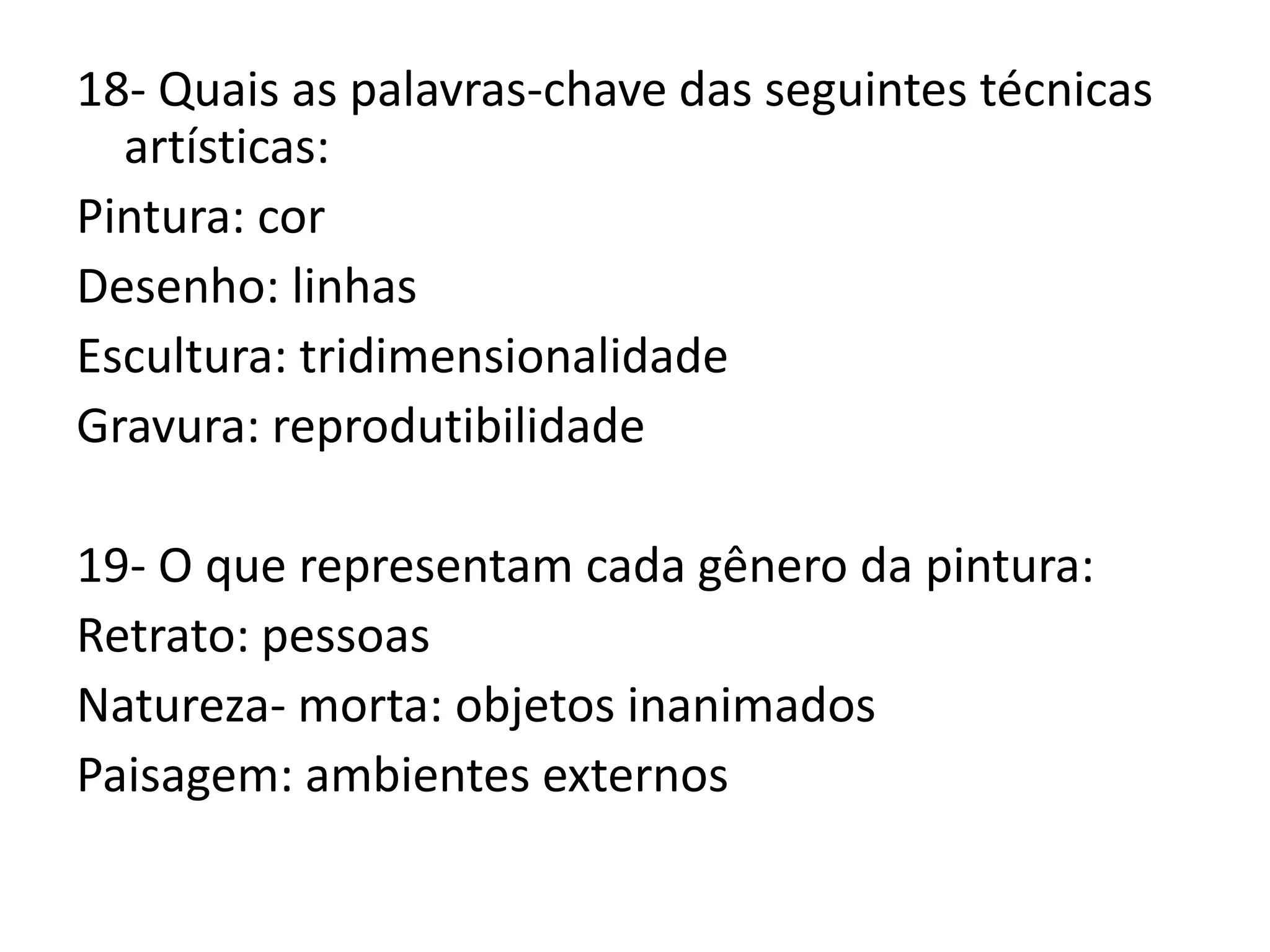 18- Quais as palavras-chave das seguintes técnicas
artísticas:
Pintura: cor
Desenho: linhas
Escultura: tridimensionalidade
Gravura: reprodutibilidade
19- O que representam cada gênero da pintura:
Retrato: pessoas
Natureza- morta: objetos inanimados
Paisagem: ambientes externos
 