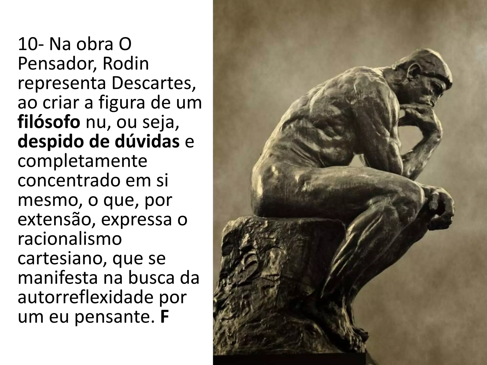 10- Na obra O
Pensador, Rodin
representa Descartes,
ao criar a figura de um
filósofo nu, ou seja,
despido de dúvidas e
completamente
concentrado em si
mesmo, o que, por
extensão, expressa o
racionalismo
cartesiano, que se
manifesta na busca da
autorreflexidade por
um eu pensante. F
 