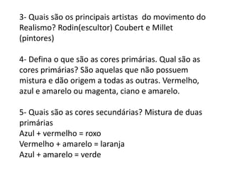 3- Quais são os principais artistas do movimento do
Realismo? Rodin(escultor) Coubert e Millet
(pintores)
4- Defina o que são as cores primárias. Qual são as
cores primárias? São aquelas que não possuem
mistura e dão origem a todas as outras. Vermelho,
azul e amarelo ou magenta, ciano e amarelo.
5- Quais são as cores secundárias? Mistura de duas
primárias
Azul + vermelho = roxo
Vermelho + amarelo = laranja
Azul + amarelo = verde
 