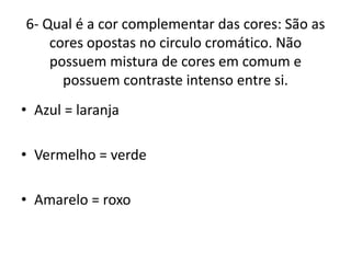 6- Qual é a cor complementar das cores: São as
cores opostas no circulo cromático. Não
possuem mistura de cores em comum e
possuem contraste intenso entre si.
• Azul = laranja
• Vermelho = verde
• Amarelo = roxo
 