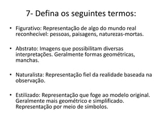 7- Defina os seguintes termos:
• Figurativo: Representação de algo do mundo real
reconhecível: pessoas, paisagens, naturezas-mortas.
• Abstrato: Imagens que possibilitam diversas
interpretações. Geralmente formas geométricas,
manchas.
• Naturalista: Representação fiel da realidade baseada na
observação.
• Estilizado: Representação que foge ao modelo original.
Geralmente mais geométrico e simplificado.
Representação por meio de símbolos.
 