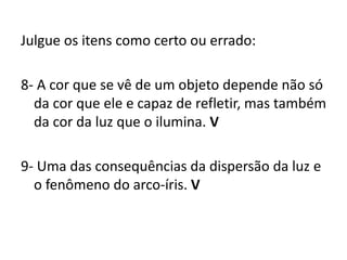 Julgue os itens como certo ou errado:
8- A cor que se vê de um objeto depende não só
da cor que ele e capaz de refletir, mas também
da cor da luz que o ilumina. V
9- Uma das consequências da dispersão da luz e
o fenômeno do arco-íris. V
 