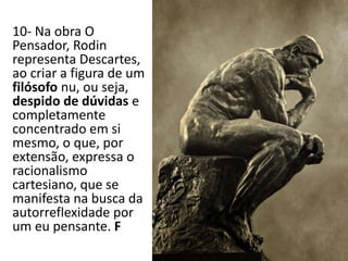10- Na obra O
Pensador, Rodin
representa Descartes,
ao criar a figura de um
filósofo nu, ou seja,
despido de dúvidas e
completamente
concentrado em si
mesmo, o que, por
extensão, expressa o
racionalismo
cartesiano, que se
manifesta na busca da
autorreflexidade por
um eu pensante. F
 