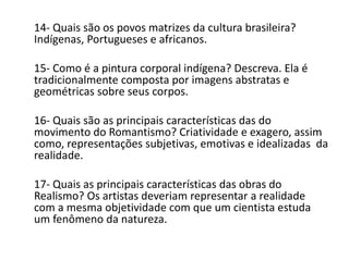 14- Quais são os povos matrizes da cultura brasileira?
Indígenas, Portugueses e africanos.
15- Como é a pintura corporal indígena? Descreva. Ela é
tradicionalmente composta por imagens abstratas e
geométricas sobre seus corpos.
16- Quais são as principais características das do
movimento do Romantismo? Criatividade e exagero, assim
como, representações subjetivas, emotivas e idealizadas da
realidade.
17- Quais as principais características das obras do
Realismo? Os artistas deveriam representar a realidade
com a mesma objetividade com que um cientista estuda
um fenômeno da natureza.
 