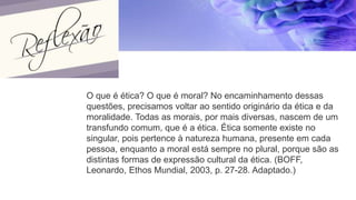 O que é ética? O que é moral? No encaminhamento dessas
questões, precisamos voltar ao sentido originário da ética e da
moralidade. Todas as morais, por mais diversas, nascem de um
transfundo comum, que é a ética. Ética somente existe no
singular, pois pertence à natureza humana, presente em cada
pessoa, enquanto a moral está sempre no plural, porque são as
distintas formas de expressão cultural da ética. (BOFF,
Leonardo, Ethos Mundial, 2003, p. 27-28. Adaptado.)
 