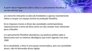 A partir desse fragmento sobre a ética e o pensamento filosófico, é
correto afirmar que:
a) o tema foi relevante na obra de Aristóteles e apenas recentemente
voltou a ocupar um espaço central na produção filosófica
b) os impasses morais e éticos das sociedades contemporâneas
reposicionaram o tema da ética como um dos campos mais relevantes
para a filosofia
c) o pensamento filosófico abandonou sua postura política após o
desencanto com os sistemas ideológicos que eram vigentes nos anos
1960
d) na atualidade, a ética é uma pauta conservadora, pois nas sociedades
atuais, não há demandas éticas rígidas
 