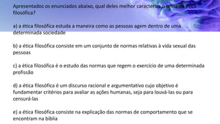 Apresentados os enunciados abaixo, qual deles melhor caracteriza o tema da ética
filosófica?
a) a ética filosófica estuda a maneira como as pessoas agem dentro de uma
determinada sociedade
b) a ética filosófica consiste em um conjunto de normas relativas à vida sexual das
pessoas
c) a ética filosófica é o estudo das normas que regem o exercício de uma determinada
profissão
d) a ética filosófica é um discurso racional e argumentativo cujo objetivo é
fundamentar critérios para avaliar as ações humanas, seja para louvá-las ou para
censurá-las
e) a ética filosófica consiste na explicação das normas de comportamento que se
encontram na bíblia
 