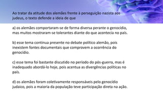 Ao tratar da atitude dos alemães frente à perseguição nazista aos
judeus, o texto defende a ideia de que
a) os alemães comportaram-se de forma diversa perante o genocídio,
mas muitos mostraram-se tolerantes diante do que acontecia no país.
b) esse tema continua presente no debate político alemão, pois
inexistem fontes documentais que comprovem a ocorrência do
genocídio.
c) esse tema foi bastante discutido no período do pós-guerra, mas é
inadequado abordá-lo hoje, pois acentua as divergências políticas no
país.
d) os alemães foram coletivamente responsáveis pelo genocídio
judaico, pois a maioria da população teve participação direta na ação.
 