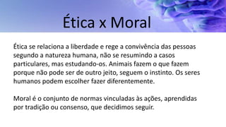 Ética se relaciona a liberdade e rege a convivência das pessoas
segundo a natureza humana, não se resumindo a casos
particulares, mas estudando-os. Animais fazem o que fazem
porque não pode ser de outro jeito, seguem o instinto. Os seres
humanos podem escolher fazer diferentemente.
Moral é o conjunto de normas vinculadas às ações, aprendidas
por tradição ou consenso, que decidimos seguir.
Ética x Moral
 