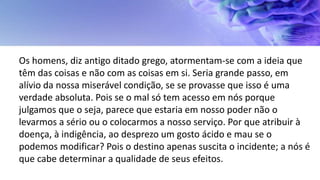 Os homens, diz antigo ditado grego, atormentam-se com a ideia que
têm das coisas e não com as coisas em si. Seria grande passo, em
alívio da nossa miserável condição, se se provasse que isso é uma
verdade absoluta. Pois se o mal só tem acesso em nós porque
julgamos que o seja, parece que estaria em nosso poder não o
levarmos a sério ou o colocarmos a nosso serviço. Por que atribuir à
doença, à indigência, ao desprezo um gosto ácido e mau se o
podemos modificar? Pois o destino apenas suscita o incidente; a nós é
que cabe determinar a qualidade de seus efeitos.
 