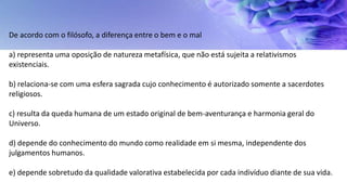 De acordo com o filósofo, a diferença entre o bem e o mal
a) representa uma oposição de natureza metafísica, que não está sujeita a relativismos
existenciais.
b) relaciona-se com uma esfera sagrada cujo conhecimento é autorizado somente a sacerdotes
religiosos.
c) resulta da queda humana de um estado original de bem-aventurança e harmonia geral do
Universo.
d) depende do conhecimento do mundo como realidade em si mesma, independente dos
julgamentos humanos.
e) depende sobretudo da qualidade valorativa estabelecida por cada indivíduo diante de sua vida.
 