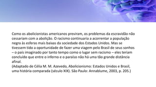 Como os abolicionistas americanos previram, os problemas da escravidão não
cessariam com a abolição. O racismo continuaria a acorrentar a população
negra às esferas mais baixas da sociedade dos Estados Unidos. Mas se
tivessem tido a oportunidade de fazer uma viagem pelo Brasil de seus sonhos
– o país imaginado por tanto tempo como o lugar sem racismo – eles teriam
concluído que entre o inferno e o paraíso não há uma tão grande distância
afinal.
(Adaptado de Célia M. M. Azevedo, Abolicionismo: Estados Unidos e Brasil,
uma história comparada (século XIX). São Paulo: Annablume, 2003, p. 205.)
 