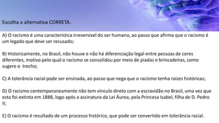 Escolha a alternativa CORRETA.
A) O racismo é uma característica irreversível do ser humano, ao passo que afirma que o racismo é
um legado que deve ser recusado;
B) Historicamente, no Brasil, não houve e não há diferenciação legal entre pessoas de cores
diferentes, motivo pelo qual o racismo se consolidou por meio de piadas e brincadeiras, como
sugere o trecho;
C) A tolerância racial pode ser ensinada, ao passo que nega que o racismo tenha raízes históricas;
D) O racismo contemporaneamente não tem vínculo direto com a escravidão no Brasil, uma vez que
esta foi extinta em 1888, logo após a assinatura da Lei Áurea, pela Princesa Isabel, filha de D. Pedro
II;
E) O racismo é resultado de um processo histórico, que pode ser convertido em tolerância racial.
 