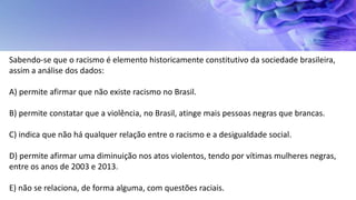Sabendo-se que o racismo é elemento historicamente constitutivo da sociedade brasileira,
assim a análise dos dados:
A) permite afirmar que não existe racismo no Brasil.
B) permite constatar que a violência, no Brasil, atinge mais pessoas negras que brancas.
C) indica que não há qualquer relação entre o racismo e a desigualdade social.
D) permite afirmar uma diminuição nos atos violentos, tendo por vítimas mulheres negras,
entre os anos de 2003 e 2013.
E) não se relaciona, de forma alguma, com questões raciais.
 