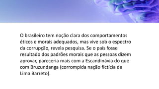 O brasileiro tem noção clara dos comportamentos
éticos e morais adequados, mas vive sob o espectro
da corrupção, revela pesquisa. Se o país fosse
resultado dos padrões morais que as pessoas dizem
aprovar, pareceria mais com a Escandinávia do que
com Bruzundanga (corrompida nação fictícia de
Lima Barreto).
 