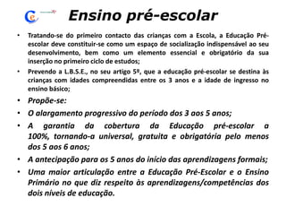 Ensino pré-escolarTratando-se do primeiro contacto das crianças com a Escola, a Educação Pré-escolar deve constituir-se como um espaço de socialização indispensável ao seu desenvolvimento, bem como um elemento essencial e obrigatório da sua inserção no primeiro ciclo de estudos;