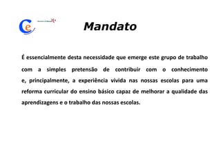 MandatoÉ essencialmente desta necessidade que emerge este grupo de trabalho com a simples pretensão de contribuir com o conhecimento e, principalmente, a experiência vivida nas nossas escolas para uma reforma curricular do ensino básico capaz de melhorar a qualidade das aprendizagens e o trabalho das nossas escolas.