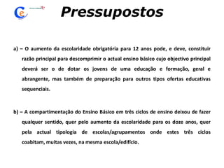 Pressupostosa) – O aumento da escolaridade obrigatória para 12 anos pode, e deve, constituir razão principal para descomprimir o actual ensino básico cujo objectivo principal deverá ser o de dotar os jovens de uma educação e formação, geral e abrangente, mas também de preparação para outros tipos ofertas educativas sequenciais. b) – A compartimentação do Ensino Básico em três ciclos de ensino deixou de fazer qualquer sentido, quer pelo aumento da escolaridade para os doze anos, quer pela actual tipologia de escolas/agrupamentos onde estes três ciclos coabitam, muitas vezes, na mesma escola/edifício.