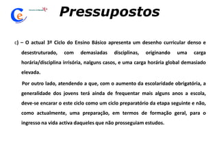 Pressupostosc) – O actual 3º Ciclo do Ensino Básico apresenta um desenho curricular denso e desestruturado, com demasiadas disciplinas, originando uma carga horária/disciplina irrisória, nalguns casos, e uma carga horária global demasiado elevada.       Por outro lado, atendendo a que, com o aumento da escolaridade obrigatória, a generalidade dos jovens terá ainda de frequentar mais alguns anos a escola, deve-se encarar o este ciclo como um ciclo preparatório da etapa seguinte e não, como actualmente, uma preparação, em termos de formação geral, para o ingresso na vida activa daqueles que não prosseguiam estudos. 