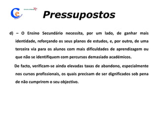 Pressupostosd) – O Ensino Secundário necessita, por um lado, de ganhar mais identidade, reforçando os seus planos de estudos, e, por outro, de uma terceira via para os alunos com mais dificuldades de aprendizagem ou que não se identifiquem com percursos demasiado académicos.       De facto, verificam-se ainda elevadas taxas de abandono, especialmente nos cursos profissionais, os quais precisam de ser dignificados sob pena de não cumprirem o seu objectivo.