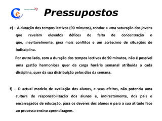 Pressupostose) – A duração dos tempos lectivos (90 minutos), conduz a uma saturação dos jovens que revelam elevados défices de falta de concentração o que, inevitavelmente, gera mais conflitos e um acréscimo de situações de indisciplina.      Por outro lado, com a duração dos tempos lectivos de 90 minutos, não é possível uma gestão harmoniosa quer da carga horária semanal atribuída a cada disciplina, quer da sua distribuição pelos dias da semana. f) – O actual modelo de avaliação dos alunos, e seus efeitos, não potencia uma cultura de responsabilização dos alunos e, indirectamente, dos pais e encarregados de educação, para os deveres dos alunos e para a sua atitude face ao processo ensino aprendizagem. 