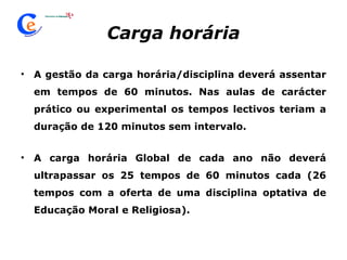 Carga horária A gestão da carga horária/disciplina deverá assentar em tempos de 60 minutos. Nas aulas de carácter prático ou experimental os tempos lectivos teriam a duração de 120 minutos sem intervalo. A carga horária Global de cada ano não deverá ultrapassar os 25 tempos de 60 minutos cada (26 tempos com a oferta de uma disciplina optativa de Educação Moral e Religiosa). 